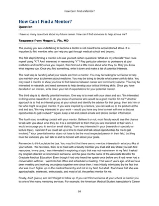How Can I Find a Mentor?
94
How Can I Find a Mentor?
Question
I have so many questions about my future career. How can I find someone to help advise me?
Response from Megan L. Fix, MD
The journey you are undertaking to become a doctor is not meant to be accomplished alone. It is
important to find mentors who can help you get through medical school and beyond.
The first step to finding a mentor is to ask yourself certain questions: What are my interests? Can I see
myself doing "X"? Am I interested in researching "Y"? Pay particular attention to professors at your
institution and identify ones you respect, then find out a little more about what they do. Only you know
what inspires you. Once you find something, write it down and make a list of potential interests.
The next step is deciding what your needs are from a mentor. You may be looking for someone to help
you maintain your excitement about medicine. You may be trying to decide what career path to take. You
may need a mentor to show you how to find balance between career and community service. You may be
interested in research, and need someone to help develop your critical thinking skills. Once you have
decided on an interest, write down your list of expectations for your potential mentor.
The third step is to identify potential mentors. One way is to meet with your dean and say, "I'm interested
in doing some research on X, do you know of someone who would be a good mentor for me?" Another
approach is to find an interest group at your school and identify the advisor for that group, then ask him or
her who might be a good mentor. If you were inspired by a lecture, you can walk up to the podium at the
end and say, "I'm very interested in your work -- would you have any time to meet with me to discuss
opportunities to get involved?" Again, keep a list and collect emails and phone contact information.
The fourth step is making contact with your mentor. Believe it or not, most faculty would love the chance
to talk with you about what they do. It is a compliment to them that you are interested in their work. I
would encourage you to send an email stating, "I am very interested in your [research or specialty or
lecture topic]. I wonder if we could set up a time to meet and talk about opportunities for me to get
involved." Your potential mentor does not have to be the most respected person in their field, but they
must be someone you can talk to and be honest with about your goals.
Remember to think outside the box. You may find that there are no mentors interested in what you like at
your school. The next step, then, is to meet with a faculty member you trust and ask where you can find
resources. In my case, I was interested in exploring a topic that was not mainstream in my field. I asked
my program director to recommend someone, and he gave me the name of the Associate Director for
Graduate Medical Education! Even though I had only heard her speak once before and I had never had a
conversation with her, I went into her office and scheduled a meeting. That was 2 years ago, and we have
been meeting and working on projects together ever since then. I was initially intimidated by the fact that
she was much higher up on the medical hierarchy and not in my field, but what I found was that she was
approachable, interested, enthusiastic, and most of all, the perfect mentor for me.
Finally, don't give up and don't forget to follow up. If you can't find someone at your school to mentor you,
try one of the many mentoring services. For example, the American Medical Student Association's Career
 