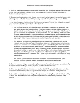 How Should I Choose a Residency Program?
97
2. Study the available residency programs. Collect some initial data about those features that matter most
to you. Start a spreadsheet, making a row for each program and a column for each feature; put the
features in order of importance.
3. Consider your lifestyle preferences. Usually, urban areas have higher patient complexity. However, this
advantage may be offset by the cost of living in a city, especially if you have a large amount of debt.
4. Interview at programs that interest you. The interpersonal nature of the interview visit yields particularly
good information about the organization's culture. Look at:
 The top of the hierarchy, particularly the clinical and research interests of the department chair
and faculty, as well as where they trained. If you have research interests, aligning yourself in a
department with research expertise is valuable. The ongoing academic activities of the faculty will
give you a sense of the opportunities you may encounter. Also, look at the age distribution of the
faculty to see whether there is a good representation of new techniques and management styles,
as well as multiple perspectives. Training programs have philosophies; try to find a program with
a philosophy of training and an approach to new techniques that suits your style.
 The residents. A common but relatively unproductive question that many applicants ask the
residents is whether they are "happy." Instead, ask about more objective measures that you can
rank on your scale, like how much time residents spend outside the hospital, or how the workload
is offset by the educational aspects of the program. Determine whether the residents chose this
program for reasons similar to yours. Notice the level of formality between residents and faculty;
do residents feel that the faculty invest in their futures? Get a feeling about who the residents and
faculty are, and whether you would enjoy the culture and environment. Once you get there,
residency will be more like a marathon than a sprint, so you should make sure that you will enjoy
the company.
 The hospital system. Determine the number and type of hospitals where residents spend
rotations; exposure to varying levels of patient acuity and complexity is important.
5. Score the programs that you are considering. Rank each one for each factor on your spreadsheet. Try
to record scores soon after you visit the programs, when the information is fresh.
6. When your spreadsheet is complete, see how you feel about it. Many important decisions cannot be
made purely mathematically. Allow your "gut feeling" to interpret the scores and direct your choice.
7. Use additional strategies, such as doing an "away" rotation and making "second-look" visits, to solidify
a choice or to choose between close competitors. Both strategies demonstrate your interest in the
program.
 