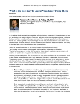 What Is the Best Way to Learn Procedures? Doing Them
98
What Is the Best Way to Learn Procedures? Doing Them
Question:
What is the best way that I can learn to do procedures during medical school?
Response from Thomas E. Robey, MD, PhD
Resident, Emergency Medicine, Yale-New Haven Hospital, New
Haven, Connecticut
If you are part of the same educational lineage of most physicians in the history of Western medicine, you
are familiar with the "See one, Do one, Teach one" approach to learning medical procedures. The idea is
that you watch one procedure before you do one, and then you are prepared to teach the next person
how to do it. Simple, right? But anyone learning to intubate or to place a central line knows this is easier
said than done, especially when you are one of the most junior members of the medical team. How many
of you have been a part of a conversation akin to the following?
"Hello, I'm student doctor Chen. I'll be draining that fluid in your belly for you today."
"Nice to meet you. Doctors are so young these days! How many times have you done this?"
"Well, to be honest, you are my first. But I've watched videos about it, practiced on a mannequin, and
watched my resident do it on a patient down the hall yesterday!"
Imagine yourself as the patient. You would expect the best person available to do the paracentesis. That
a fresh medical student wants to stick a giant needle into your belly is a reasonable source of anxiety.
This situation stresses the student as well. You want to do the right thing for the patient and are worried
about complications; all the while, you know you need to learn these skills to succeed in your future
career. There is a reason medicine follows the apprenticeship model of clerkship and residency: it is best
learned by practicing on humans! Here are some strategies to help you succeed with more procedures as
a medical student.
1. Placement. If you want to learn procedures, sign up for rotations and clerkship sites known to
encourage medical student participation. Anesthesia, emergency medicine blocks, surgical
subinternships, and busy county hospitals are often good options. Rotations in clinical settings
where there are few residents are also an option, because you may learn directly from present
attendings, making the patient at more ease. After you've secured a procedure-rich rotation,
make sure you "show up." This means going out of your way to be present when procedures are
being done. Stay late, delay your lunch, and put away your mobile device!
Once you work with a resident, that person will be more comfortable with you doing the task.
Keep in mind that it's helpful, but often not sufficient, to say that you watched so-and-so do the
procedure before. Different people have different styles and skill levels. Channel any frustration
about not putting your hands on the patient to enthusiasm for your supervisors' willingness to
teach; you can always learn something from watching. (Gently remind them later that you are the
 
