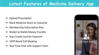 Latest Features of Medicine Delivery App
➢ Upload Prescription
➢ Mark Medicine Store as Favourite
➢ Membership Subscription Plan
➢ Wallet to Wallet Money Transfer
➢ Scan Credit Card for Payment
➢ VOIP Based Call Masking
➢ Real Time Chat with Support Team