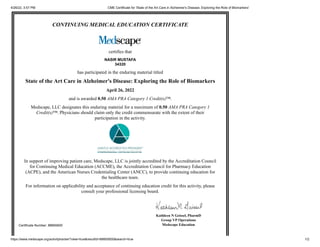 4/26/22, 3:57 PM CME Certificate for 'State of the Art Care in Alzheimer's Disease: Exploring the Role of Biomarkers'
https://www.medscape.org/activitytracker?view=true&resultId=88665600&search=true 1/2
CONTINUING MEDICAL EDUCATION CERTIFICATE
certifies that
NASIR MUSTAFA
34320
has participated in the enduring material titled
State of the Art Care in Alzheimer's Disease: Exploring the Role of Biomarkers
April 26, 2022
and is awarded 0.50
AMA PRA Category 1 Credit(s)™.
Medscape, LLC designates this enduring material for a maximum of 0.50 AMA PRA Category 1
Credit(s)™. Physicians should claim only the credit commensurate with the extent of their
participation in the activity.
In support of improving patient care, Medscape, LLC is jointly accredited by the Accreditation Council
for Continuing Medical Education (ACCME), the Accreditation Council for Pharmacy Education
(ACPE), and the American Nurses Credentialing Center (ANCC), to provide continuing education for
the healthcare team.
For information on applicability and acceptance of continuing education credit for this activity, please
consult your professional licensing board.
Certificate Number: 88665600
Kathleen N Geissel, PharmD
Group VP Operations
Medscape Education
 