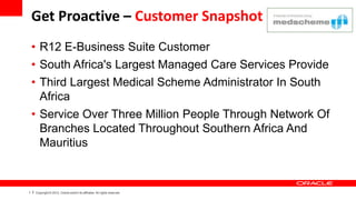 Get Proactive – Customer Snapshot
    • R12 E-Business Suite Customer
    • South Africa's Largest Managed Care Services Provide
    • Third Largest Medical Scheme Administrator In South
      Africa
    • Service Over Three Million People Through Network Of
      Branches Located Throughout Southern Africa And
      Mauritius


1   Copyright © 2012, Oracle and/or its affiliates. All rights reserved.
 