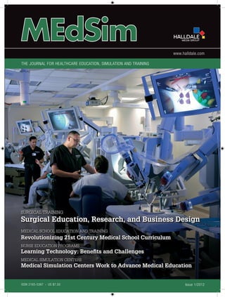 www.halldale.com

The Journal for Healthcare Education, Simulation and Training




SURGICAL TRAINING
Surgical Education, Research, and Business Design
MEDICAL SCHOOL EDUCATION AND TRAINING
Revolutionizing 21st Century Medical School Curriculum
NURSE EDUCATION PROGRAMS
Learning Technology: Benefits and Challenges
MEDICAL SIMULATION CENTERS
Medical Simulation Centers Work to Advance Medical Education


ISSN 2165-5367   |   US $7.50                                         Issue 1/2012
 