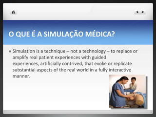 O QUE É A SIMULAÇÃO MÉDICA?

   Simulation is a technique – not a technology – to replace or
    amplify real patient experiences with guided
    experiences, artificially contrived, that evoke or replicate
    substantial aspects of the real world in a fully interactive
    manner.
 