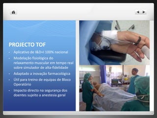 PROJECTO TOF
•   Aplicativo de I&D+I 100% nacional
•   Modelação fisiológica do
    relaxamento muscular em tempo real
    sobre simulador de alta-fidelidade
•   Adaptado a inovação farmacológica
•   Útil para treino de equipas de Bloco
    Operatório
•   Impacto directo na segurança dos
    doentes sujeito a anestesia geral
 