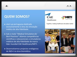 QUEM SOMOS?
   start-up portuguesa dedicada
    exclusivamente à área da simulação
    médica de alta-fidelidade.

   Sob o mote ”Medical Simulation for
    Best Practices" aliamos competências
    científicas e educacionais a simuladores
    médicos de alta-fidelidade da marca
    líder mundial CAE Healthcare/METI.

   Desenvolvemos projectos endógenos
    de I&D+I na área biomédica.
 
