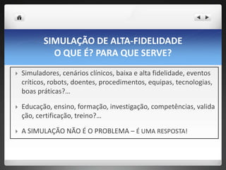 SIMULAÇÃO DE ALTA-FIDELIDADE
             O QUE É? PARA QUE SERVE?
   Simuladores, cenários clínicos, baixa e alta fidelidade, eventos
    críticos, robots, doentes, procedimentos, equipas, tecnologias,
    boas práticas?…

   Educação, ensino, formação, investigação, competências, valida
    ção, certificação, treino?…

   A SIMULAÇÃO NÃO É O PROBLEMA – É UMA RESPOSTA!
 