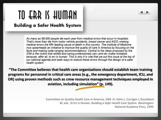 “The Committee believes that health care organizations should establish team training
programs for personnel in critical care areas (e.g., the emergency department, ICU, and
OR) using proven methods such as crew resource management techniques employed in
                       aviation, including simulation” (p. 149).


                      Committee on Quality Health Care in America, IOM. In: Kohn L, Corrigan J, Donaldson
                               M, eds. To Err Is Human: Building a Safer Health Care System. Washington:
                                                                           National Academy Press, 1999.
 