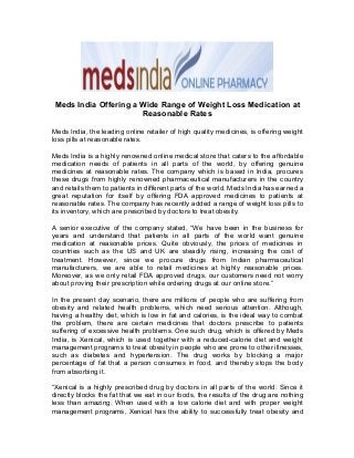Meds India Offering a Wide Range of Weight Loss Medication at 
Reasonable Rates 
Meds India, the leading online retailer of high quality medicines, is offering weight 
loss pills at reasonable rates. 
Meds India is a highly renowned online medical store that caters to the affordable 
medication needs of patients in all parts of the world, by offering genuine 
medicines at reasonable rates. The company which is based in India, procures 
these drugs from highly renowned pharmaceutical manufacturers in the country 
and retails them to patients in different parts of the world. Meds India has earned a 
great reputation for itself by offering FDA approved medicines to patients at 
reasonable rates. The company has recently added a range of weight loss pills to 
its inventory, which are prescribed by doctors to treat obesity. 
A senior executive of the company stated, “We have been in the business for 
years and understand that patients in all parts of the world want genuine 
medication at reasonable prices. Quite obviously, the prices of medicines in 
countries such as the US and UK are steadily rising, increasing the cost of 
treatment. However, since we procure drugs from Indian pharmaceutical 
manufacturers, we are able to retail medicines at highly reasonable prices. 
Moreover, as we only retail FDA approved drugs, our customers need not worry 
about proving their prescription while ordering drugs at our online store.” 
In the present day scenario, there are millions of people who are suffering from 
obesity and related health problems, which need serious attention. Although, 
having a healthy diet, which is low in fat and calories, is the ideal way to combat 
the problem, there are certain medicines that doctors prescribe to patients 
suffering of excessive health problems. One such drug, which is offered by Meds 
India, is Xenical, which is used together with a reduced-calorie diet and weight 
management programs to treat obesity in people who are prone to other illnesses, 
such as diabetes and hypertension. The drug works by blocking a major 
percentage of fat that a person consumes in food, and thereby stops the body 
from absorbing it. 
“Xenical is a highly prescribed drug by doctors in all parts of the world. Since it 
directly blocks the fat that we eat in our foods, the results of the drug are nothing 
less than amazing. When used with a low calorie diet and with proper weight 
management programs, Xenical has the ability to successfully treat obesity and 
 