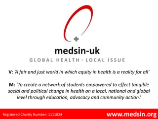 V: ‘A fair and just world in which equity in health is a reality for all’

   M: ‘To create a network of students empowered to effect tangible
   social and political change in health on a local, national and global
       level through education, advocacy and community action.’


Registered Charity Number: 1111824                   www.medsin.org
 