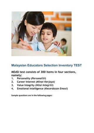Malaysian Educators Selection Inventory TEST
MEdSI test consists of 300 items in four sections,
namely:
1. Personality (Personaliti)
2. Career Interest (Minat Kerjaya)
3. Value Integrity (Nilai Integriti)
4. Emotional Intelligence (Kecerdasan Emosi)
Sample questions are in the following pages:
 