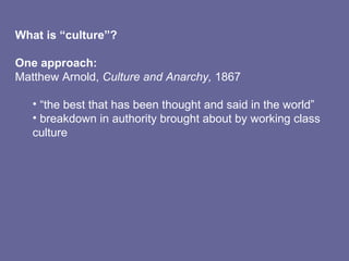What is “culture”?
One approach:
Matthew Arnold, Culture and Anarchy, 1867
• “the best that has been thought and said in the world”
• breakdown in authority brought about by working class
culture
 