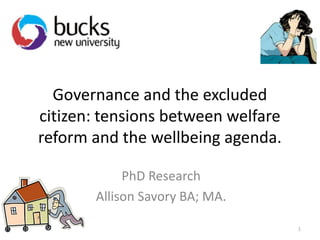 Governance and the excluded
citizen: tensions between welfare
reform and the wellbeing agenda.
PhD Research
Allison Savory BA; MA.
1

 