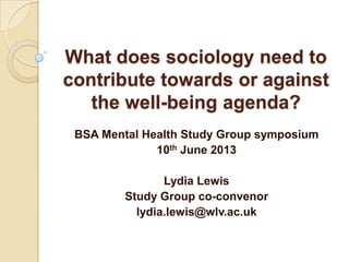 What does sociology need to
contribute towards or against
the well-being agenda?
BSA Mental Health Study Group symposium
10th June 2013
Lydia Lewis
Study Group co-convenor
lydia.lewis@wlv.ac.uk

 