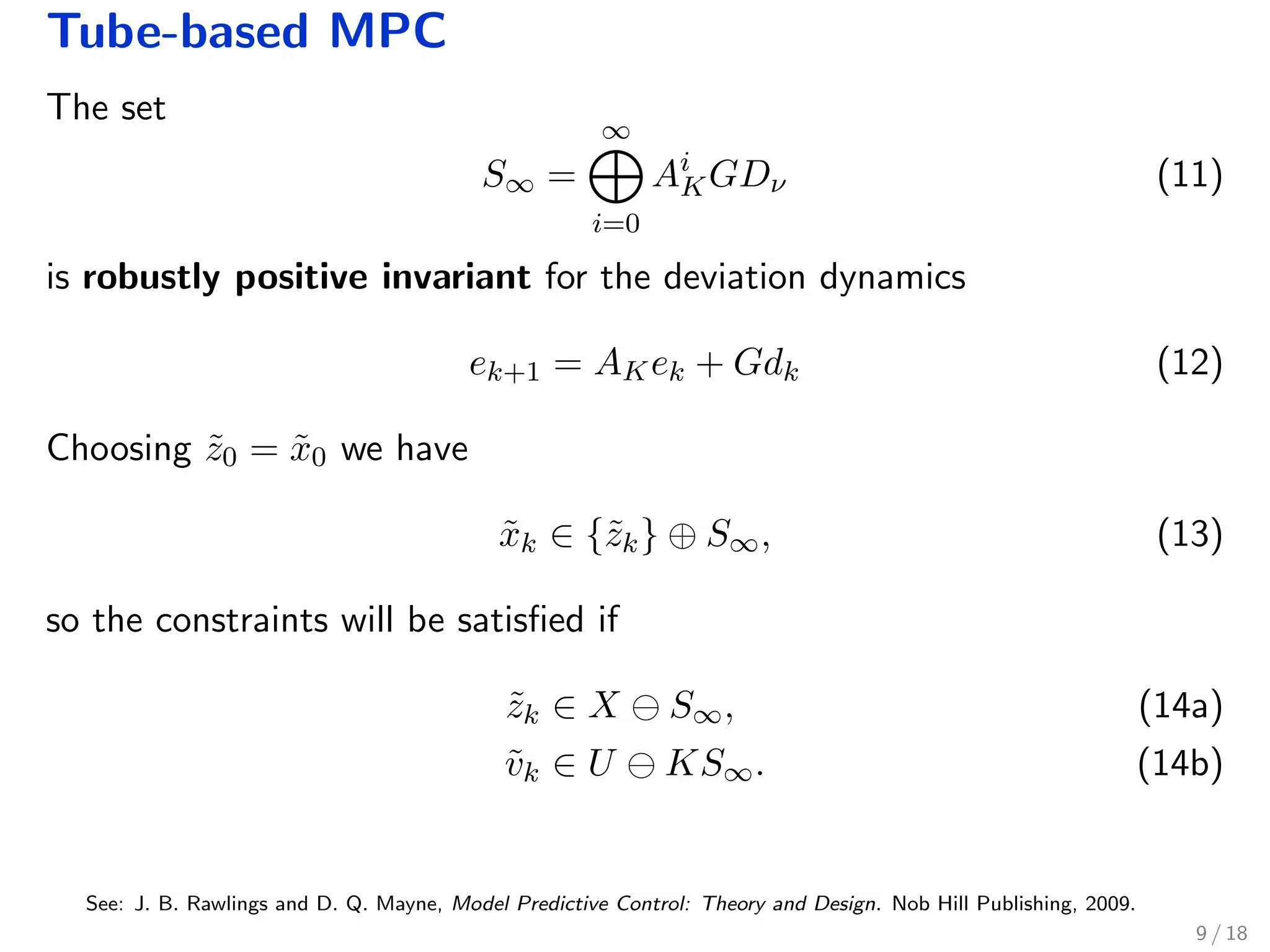 Tube-based MPC
The set
S∞ =
∞
i=0
Ai
KGDν (11)
is robustly positive invariant for the deviation dynamics
ek+1 = AKek + Gdk (12)
Choosing ˜z0 = ˜x0 we have
˜xk ∈ {˜zk} ⊕ S∞, (13)
so the constraints will be satisﬁed if
˜zk ∈ X S∞, (14a)
˜vk ∈ U KS∞. (14b)
See: J. B. Rawlings and D. Q. Mayne, Model Predictive Control: Theory and Design. Nob Hill Publishing, 2009.
9 / 18
 