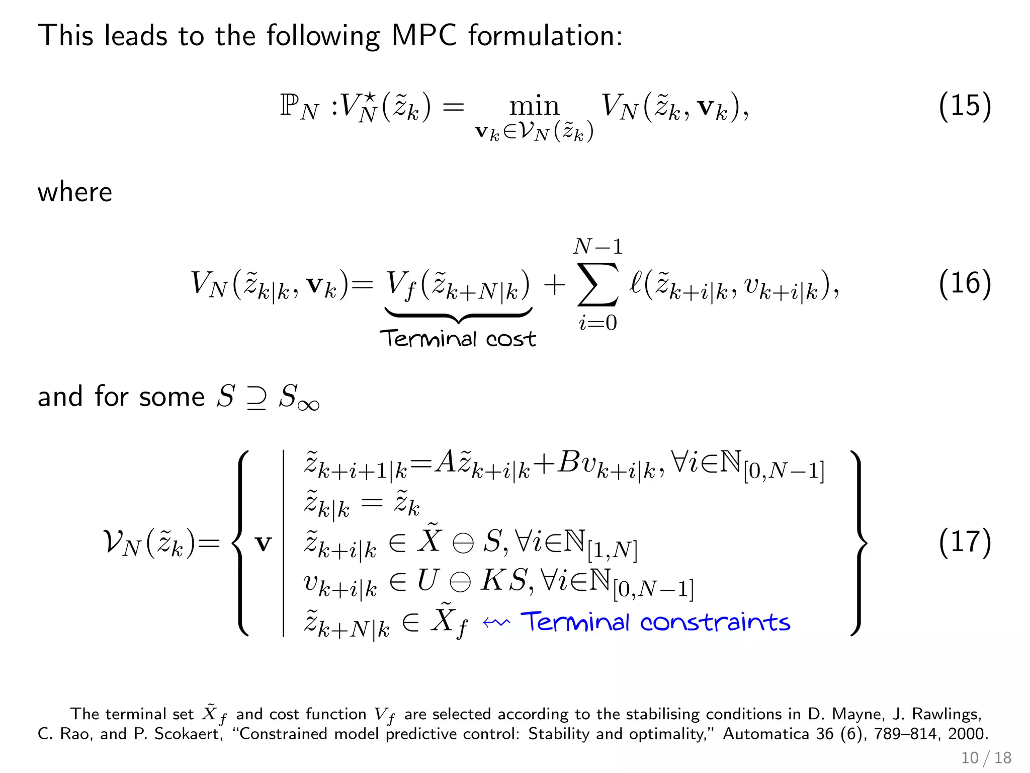 This leads to the following MPC formulation:
PN :VN (˜zk) = min
vk∈VN (˜zk)
VN (˜zk, vk), (15)
where
VN (˜zk|k, vk)= Vf (˜zk+N|k)
Terminal cost
+
N−1
i=0
(˜zk+i|k, vk+i|k), (16)
and for some S ⊇ S∞
VN (˜zk)=



v
˜zk+i+1|k=A˜zk+i|k+Bvk+i|k, ∀i∈N[0,N−1]
˜zk|k = ˜zk
˜zk+i|k ∈ ˜X S, ∀i∈N[1,N]
vk+i|k ∈ U KS, ∀i∈N[0,N−1]
˜zk+N|k ∈ ˜Xf Terminal constraints



(17)
The terminal set ˜Xf and cost function Vf are selected according to the stabilising conditions in D. Mayne, J. Rawlings,
C. Rao, and P. Scokaert, “Constrained model predictive control: Stability and optimality,” Automatica 36 (6), 789–814, 2000.
10 / 18
 