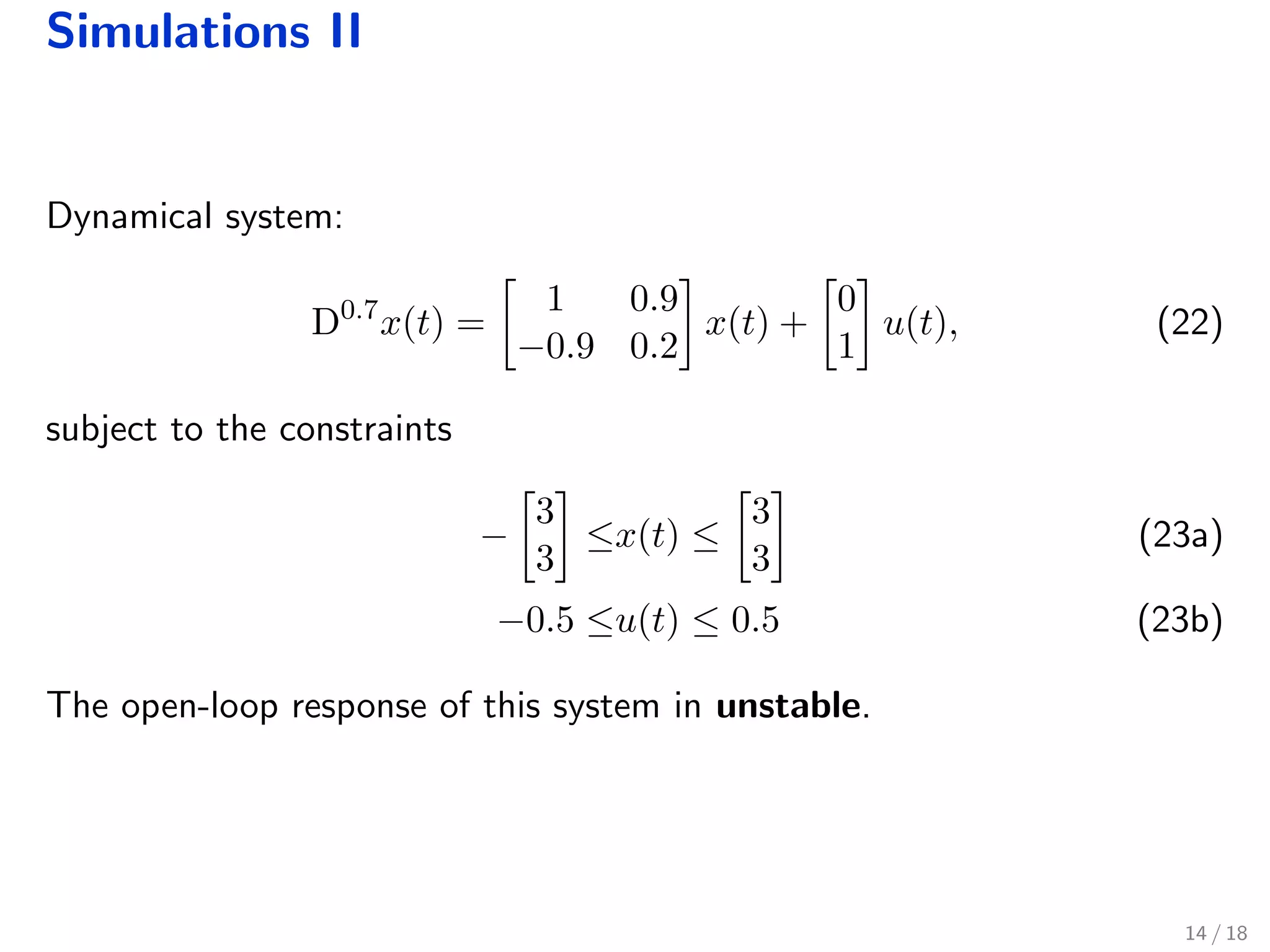Simulations II
Dynamical system:
D0.7
x(t) =
1 0.9
−0.9 0.2
x(t) +
0
1
u(t), (22)
subject to the constraints
−
3
3
≤x(t) ≤
3
3
(23a)
−0.5 ≤u(t) ≤ 0.5 (23b)
The open-loop response of this system in unstable.
14 / 18
 