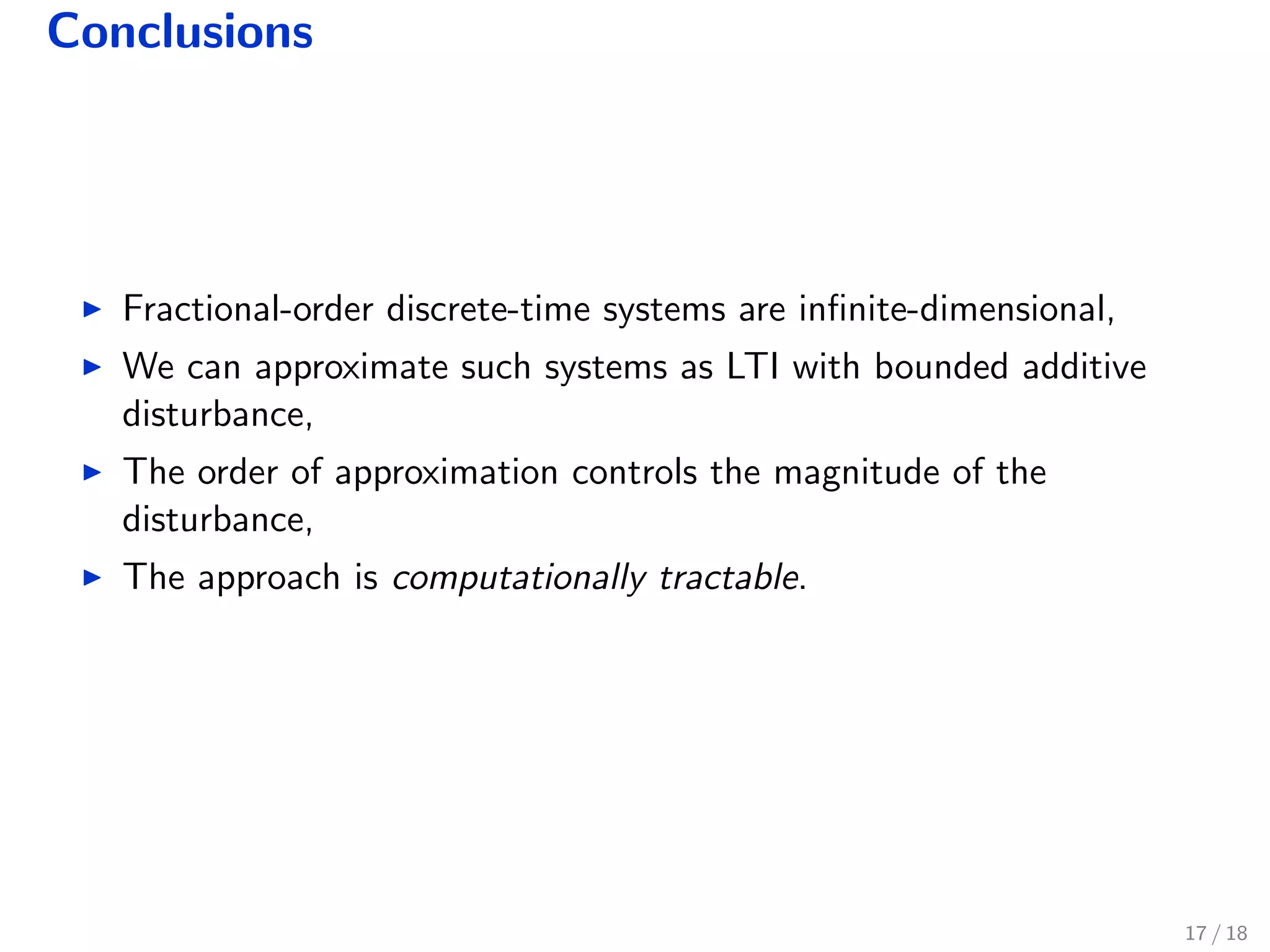 Conclusions
Fractional-order discrete-time systems are inﬁnite-dimensional,
We can approximate such systems as LTI with bounded additive
disturbance,
The order of approximation controls the magnitude of the
disturbance,
The approach is computationally tractable.
17 / 18
 