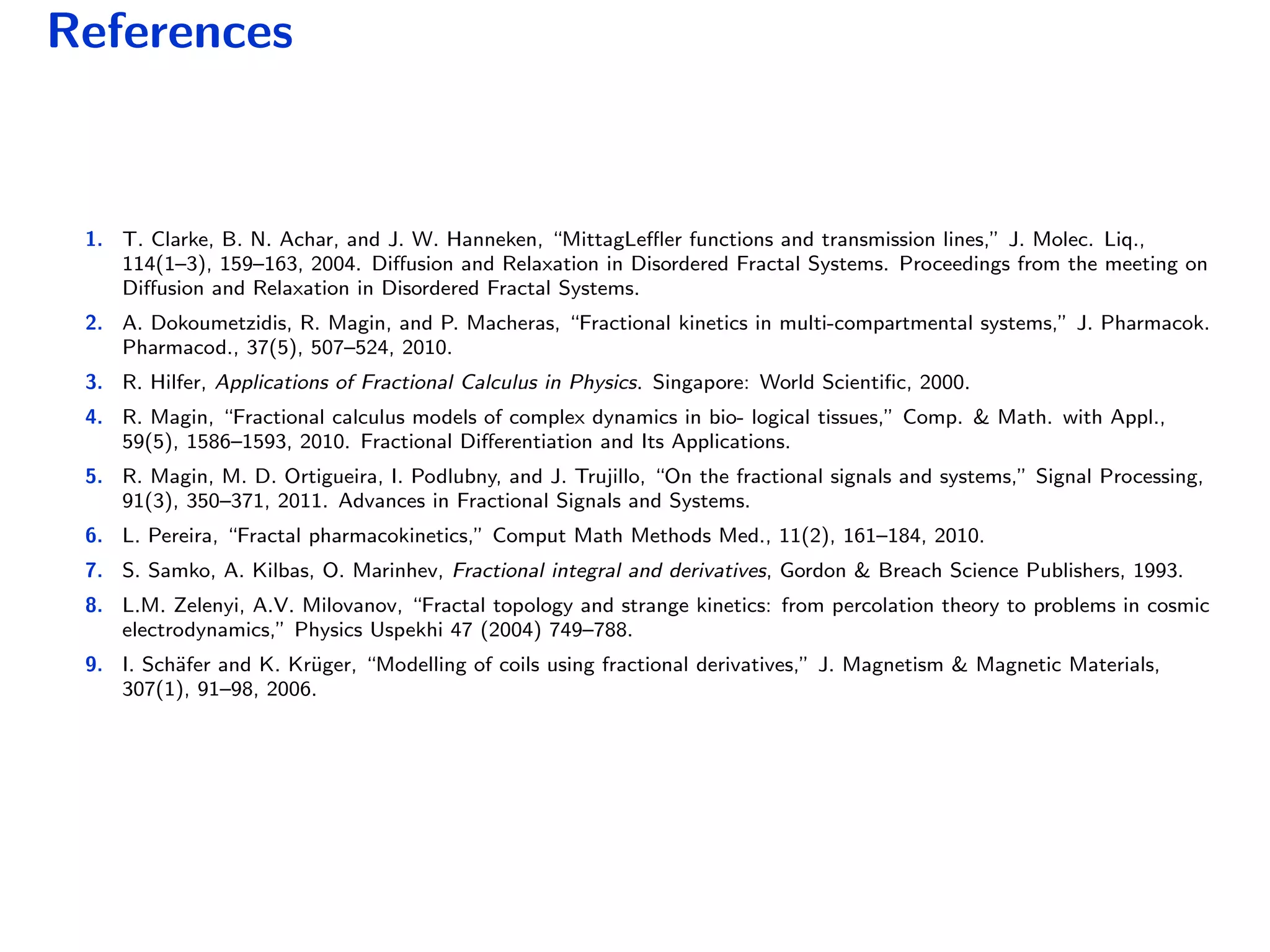 References
1. T. Clarke, B. N. Achar, and J. W. Hanneken, “MittagLeﬄer functions and transmission lines,” J. Molec. Liq.,
114(1–3), 159–163, 2004. Diﬀusion and Relaxation in Disordered Fractal Systems. Proceedings from the meeting on
Diﬀusion and Relaxation in Disordered Fractal Systems.
2. A. Dokoumetzidis, R. Magin, and P. Macheras, “Fractional kinetics in multi-compartmental systems,” J. Pharmacok.
Pharmacod., 37(5), 507–524, 2010.
3. R. Hilfer, Applications of Fractional Calculus in Physics. Singapore: World Scientiﬁc, 2000.
4. R. Magin, “Fractional calculus models of complex dynamics in bio- logical tissues,” Comp. & Math. with Appl.,
59(5), 1586–1593, 2010. Fractional Diﬀerentiation and Its Applications.
5. R. Magin, M. D. Ortigueira, I. Podlubny, and J. Trujillo, “On the fractional signals and systems,” Signal Processing,
91(3), 350–371, 2011. Advances in Fractional Signals and Systems.
6. L. Pereira, “Fractal pharmacokinetics,” Comput Math Methods Med., 11(2), 161–184, 2010.
7. S. Samko, A. Kilbas, O. Marinhev, Fractional integral and derivatives, Gordon & Breach Science Publishers, 1993.
8. L.M. Zelenyi, A.V. Milovanov, “Fractal topology and strange kinetics: from percolation theory to problems in cosmic
electrodynamics,” Physics Uspekhi 47 (2004) 749–788.
9. I. Sch¨afer and K. Kr¨uger, “Modelling of coils using fractional derivatives,” J. Magnetism & Magnetic Materials,
307(1), 91–98, 2006.
 