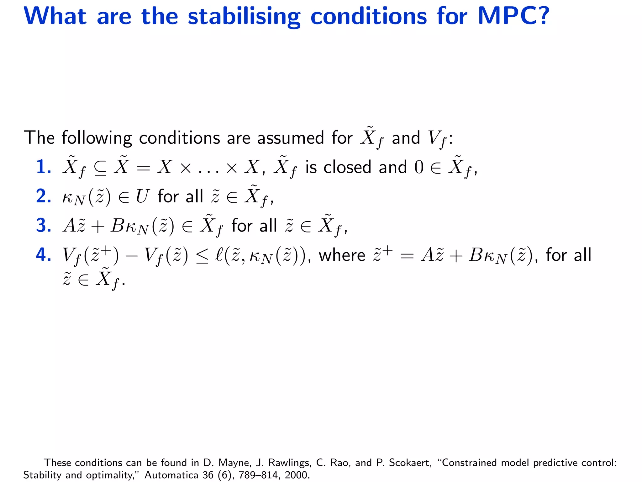 What are the stabilising conditions for MPC?
The following conditions are assumed for ˜Xf and Vf :
1. ˜Xf ⊆ ˜X = X × . . . × X, ˜Xf is closed and 0 ∈ ˜Xf ,
2. κN (˜z) ∈ U for all ˜z ∈ ˜Xf ,
3. A˜z + BκN (˜z) ∈ ˜Xf for all ˜z ∈ ˜Xf ,
4. Vf (˜z+) − Vf (˜z) ≤ (˜z, κN (˜z)), where ˜z+ = A˜z + BκN (˜z), for all
˜z ∈ ˜Xf .
These conditions can be found in D. Mayne, J. Rawlings, C. Rao, and P. Scokaert, “Constrained model predictive control:
Stability and optimality,” Automatica 36 (6), 789–814, 2000.
 