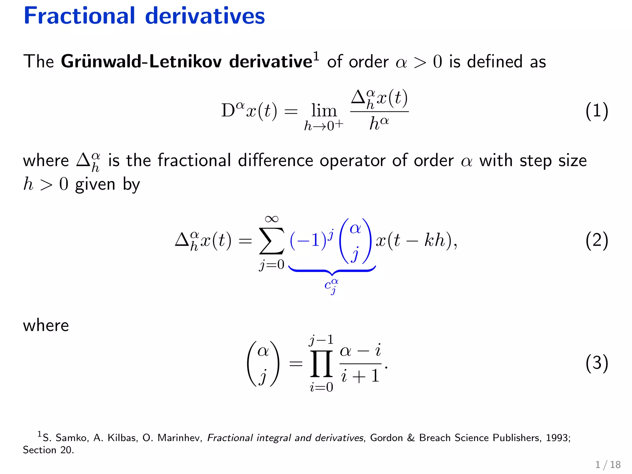 Fractional derivatives
The Gr¨unwald-Letnikov derivative1 of order α > 0 is deﬁned as
Dα
x(t) = lim
h→0+
∆α
hx(t)
hα
(1)
where ∆α
h is the fractional diﬀerence operator of order α with step size
h > 0 given by
∆α
hx(t) =
∞
j=0
(−1)j α
j
cα
j
x(t − kh), (2)
where
α
j
=
j−1
i=0
α − i
i + 1
. (3)
1
S. Samko, A. Kilbas, O. Marinhev, Fractional integral and derivatives, Gordon & Breach Science Publishers, 1993;
Section 20.
1 / 18
 