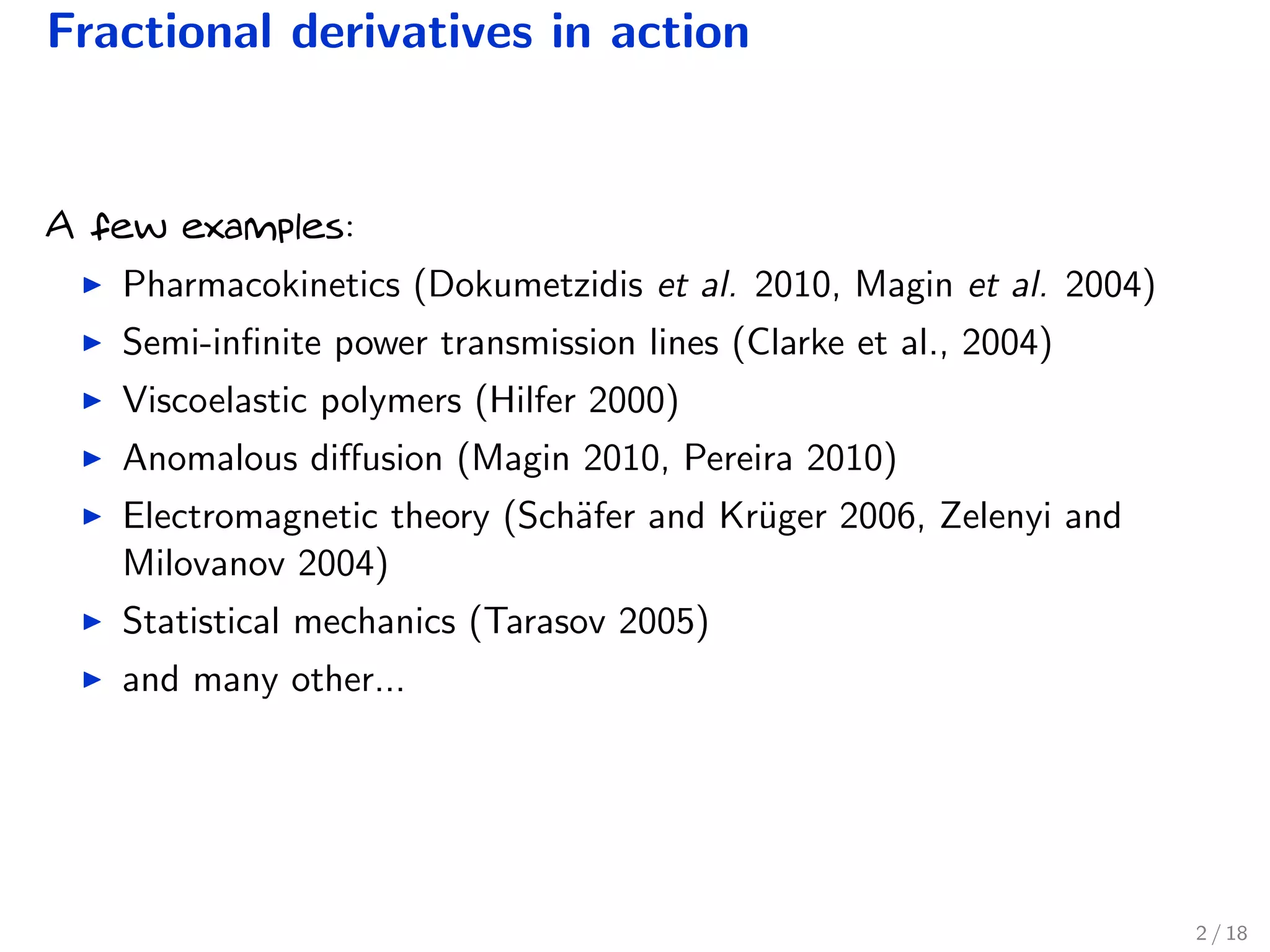 Fractional derivatives in action
A few examples:
Pharmacokinetics (Dokumetzidis et al. 2010, Magin et al. 2004)
Semi-inﬁnite power transmission lines (Clarke et al., 2004)
Viscoelastic polymers (Hilfer 2000)
Anomalous diﬀusion (Magin 2010, Pereira 2010)
Electromagnetic theory (Sch¨afer and Kr¨uger 2006, Zelenyi and
Milovanov 2004)
Statistical mechanics (Tarasov 2005)
and many other...
2 / 18
 
