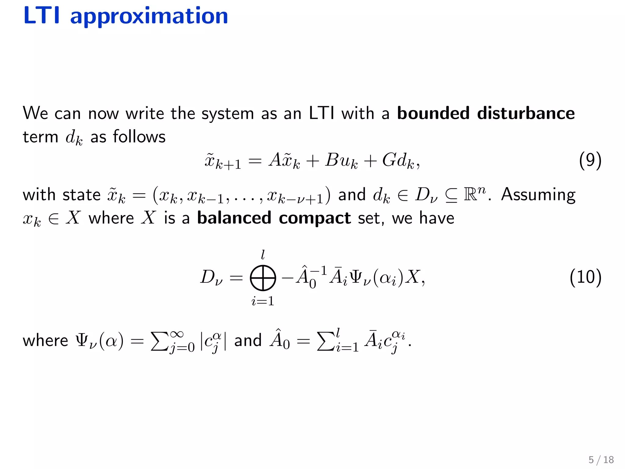 LTI approximation
We can now write the system as an LTI with a bounded disturbance
term dk as follows
˜xk+1 = A˜xk + Buk + Gdk, (9)
with state ˜xk = (xk, xk−1, . . . , xk−ν+1) and dk ∈ Dν ⊆ Rn. Assuming
xk ∈ X where X is a balanced compact set, we have
Dν =
l
i=1
− ˆA−1
0
¯AiΨν(αi)X, (10)
where Ψν(α) = ∞
j=0 |cα
j | and ˆA0 = l
i=1
¯Aicαi
j .
5 / 18
 