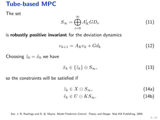 Tube-based MPC
The set
S∞ =
∞
i=0
Ai
KGDν (11)
is robustly positive invariant for the deviation dynamics
ek+1 = AKek + Gdk (12)
Choosing ˜z0 = ˜x0 we have
˜xk ∈ {˜zk} ⊕ S∞, (13)
so the constraints will be satisﬁed if
˜zk ∈ X S∞, (14a)
˜vk ∈ U KS∞. (14b)
See: J. B. Rawlings and D. Q. Mayne, Model Predictive Control: Theory and Design. Nob Hill Publishing, 2009.
9 / 18
 