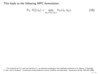This leads to the following MPC formulation:
PN :VN (˜zk) = min
vk∈VN (˜zk)
VN (˜zk, vk), (15)
The terminal set ˜Xf and cost function Vf are selected according to the stabilising conditions in D. Mayne, J. Rawlings,
C. Rao, and P. Scokaert, “Constrained model predictive control: Stability and optimality,” Automatica 36 (6), 789–814, 2000.
10 / 18
 