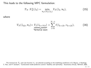 This leads to the following MPC formulation:
PN :VN (˜zk) = min
vk∈VN (˜zk)
VN (˜zk, vk), (15)
where
VN (˜zk|k, vk)= Vf (˜zk+N|k)
Terminal cost
+
N−1
i=0
(˜zk+i|k, vk+i|k), (16)
The terminal set ˜Xf and cost function Vf are selected according to the stabilising conditions in D. Mayne, J. Rawlings,
C. Rao, and P. Scokaert, “Constrained model predictive control: Stability and optimality,” Automatica 36 (6), 789–814, 2000.
10 / 18
 