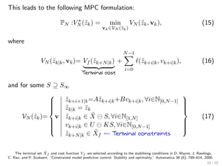 This leads to the following MPC formulation:
PN :VN (˜zk) = min
vk∈VN (˜zk)
VN (˜zk, vk), (15)
where
VN (˜zk|k, vk)= Vf (˜zk+N|k)
Terminal cost
+
N−1
i=0
(˜zk+i|k, vk+i|k), (16)
and for some S ⊇ S∞
VN (˜zk)=



v
˜zk+i+1|k=A˜zk+i|k+Bvk+i|k, ∀i∈N[0,N−1]
˜zk|k = ˜zk
˜zk+i|k ∈ ˜X S, ∀i∈N[1,N]
vk+i|k ∈ U KS, ∀i∈N[0,N−1]
˜zk+N|k ∈ ˜Xf Terminal constraints



(17)
The terminal set ˜Xf and cost function Vf are selected according to the stabilising conditions in D. Mayne, J. Rawlings,
C. Rao, and P. Scokaert, “Constrained model predictive control: Stability and optimality,” Automatica 36 (6), 789–814, 2000.
10 / 18
 