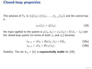 Closed-loop properties
The solution of PN is {v0(˜zk), v1(˜zk), . . . , vN−1(˜zk)} and the control law
is
κN (˜zk) = v0(˜zk), (18)
the input applied to the system is ρ(˜zk, ˜xk) = κN (˜zk) + K(˜xk − ˜zk) and
the closed-loop system (in terms of both ˜zk and ˜xk) becomes
˜xk+1 = A˜xk + Bρ(˜zk, ˜xk) + Gdk, (19a)
˜zk+1 = A˜zk + BκN (˜zk). (19b)
Stability: The set S∞ × {0} is exponentially stable for (19).
11 / 18
 