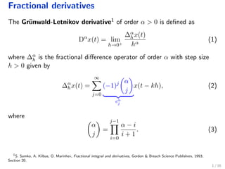 Fractional derivatives
The Gr¨unwald-Letnikov derivative1 of order α > 0 is deﬁned as
Dα
x(t) = lim
h→0+
∆α
hx(t)
hα
(1)
where ∆α
h is the fractional diﬀerence operator of order α with step size
h > 0 given by
∆α
hx(t) =
∞
j=0
(−1)j α
j
cα
j
x(t − kh), (2)
where
α
j
=
j−1
i=0
α − i
i + 1
. (3)
1
S. Samko, A. Kilbas, O. Marinhev, Fractional integral and derivatives, Gordon & Breach Science Publishers, 1993;
Section 20.
1 / 18
 