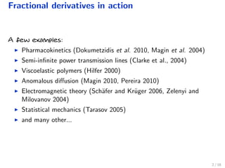 Fractional derivatives in action
A few examples:
Pharmacokinetics (Dokumetzidis et al. 2010, Magin et al. 2004)
Semi-inﬁnite power transmission lines (Clarke et al., 2004)
Viscoelastic polymers (Hilfer 2000)
Anomalous diﬀusion (Magin 2010, Pereira 2010)
Electromagnetic theory (Sch¨afer and Kr¨uger 2006, Zelenyi and
Milovanov 2004)
Statistical mechanics (Tarasov 2005)
and many other...
2 / 18
 