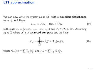LTI approximation
We can now write the system as an LTI with a bounded disturbance
term dk as follows
˜xk+1 = A˜xk + Buk + Gdk, (9)
with state ˜xk = (xk, xk−1, . . . , xk−ν+1) and dk ∈ Dν ⊆ Rn. Assuming
xk ∈ X where X is a balanced compact set, we have
Dν =
l
i=1
− ˆA−1
0
¯AiΨν(αi)X, (10)
where Ψν(α) = ∞
j=0 |cα
j | and ˆA0 = l
i=1
¯Aicαi
j .
5 / 18
 