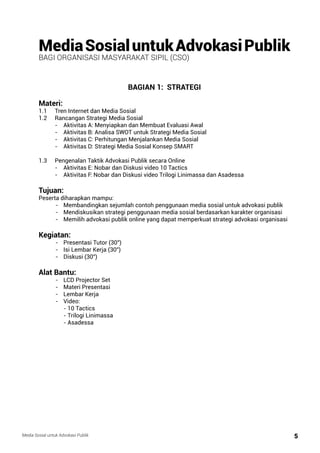 Media Sosial untuk Advokasi Publik 5
Media Sosial untuk Advokasi Publik
bagi Organisasi Masyarakat Sipil (CSO)
BAGIAN 1: STRATEGI
Materi:
1.1	 Tren Internet dan Media Sosial
1.2 	 Rancangan Strategi Media Sosial
	 -	 Aktivitas A: Menyiapkan dan Membuat Evaluasi Awal
	 -	 Aktivitas B: Analisa SWOT untuk Strategi Media Sosial
	 - 	 Aktivitas C: Perhitungan Menjalankan Media Sosial
	 -	 Aktivitas D: Strategi Media Sosial Konsep SMART
	
1.3 	 Pengenalan Taktik Advokasi Publik secara Online
	 -	 Aktivitas E: Nobar dan Diskusi video 10 Tactics
	 -	 Aktivitas F: Nobar dan Diskusi video Trilogi Linimassa dan Asadessa
Tujuan:
Peserta diharapkan mampu:
	 -	 Membandingkan sejumlah contoh penggunaan media sosial untuk advokasi publik
	 - 	 Mendiskusikan strategi penggunaan media sosial berdasarkan karakter organisasi
	 -	 Memilih advokasi publik online yang dapat memperkuat strategi advokasi organisasi
Kegiatan:
	 -	 Presentasi Tutor (30”)
	 -	 Isi Lembar Kerja (30”)
	 -	 Diskusi (30”)
Alat Bantu:
	 -	 LCD Projector Set
	 -	 Materi Presentasi
	 -	 Lembar Kerja
	 -	Video:	
		 - 10 Tactics
		 - Trilogi Linimassa
		 - Asadessa
		
 