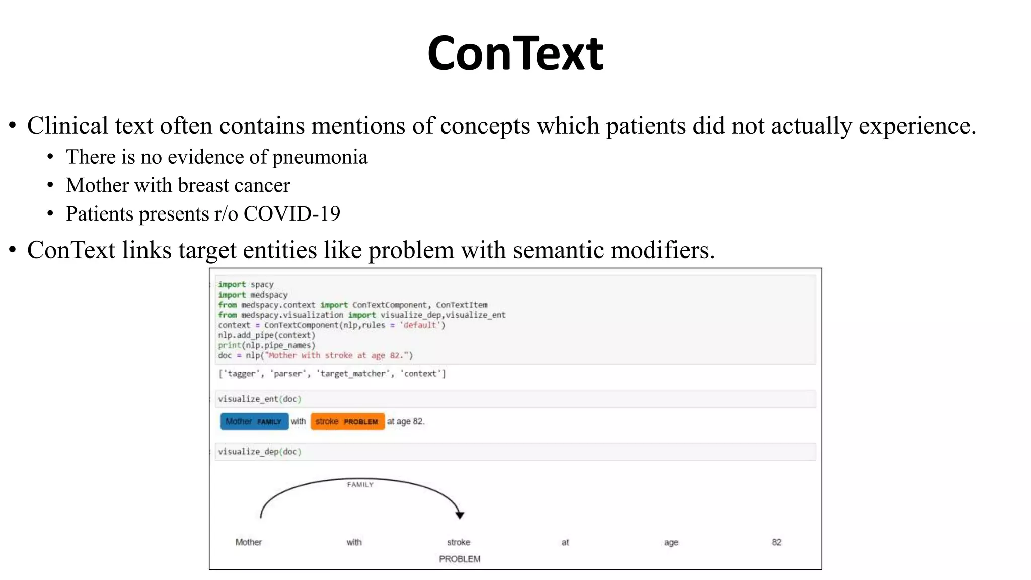 ConText
• Clinical text often contains mentions of concepts which patients did not actually experience.
• There is no evidence of pneumonia
• Mother with breast cancer
• Patients presents r/o COVID-19
• ConText links target entities like problem with semantic modifiers.
 