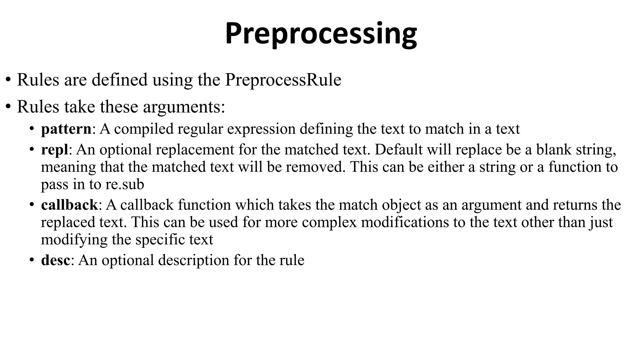 Preprocessing
• Rules are defined using the PreprocessRule
• Rules take these arguments:
• pattern: A compiled regular expression defining the text to match in a text
• repl: An optional replacement for the matched text. Default will replace be a blank string,
meaning that the matched text will be removed. This can be either a string or a function to
pass in to re.sub
• callback: A callback function which takes the match object as an argument and returns the
replaced text. This can be used for more complex modifications to the text other than just
modifying the specific text
• desc: An optional description for the rule
 
