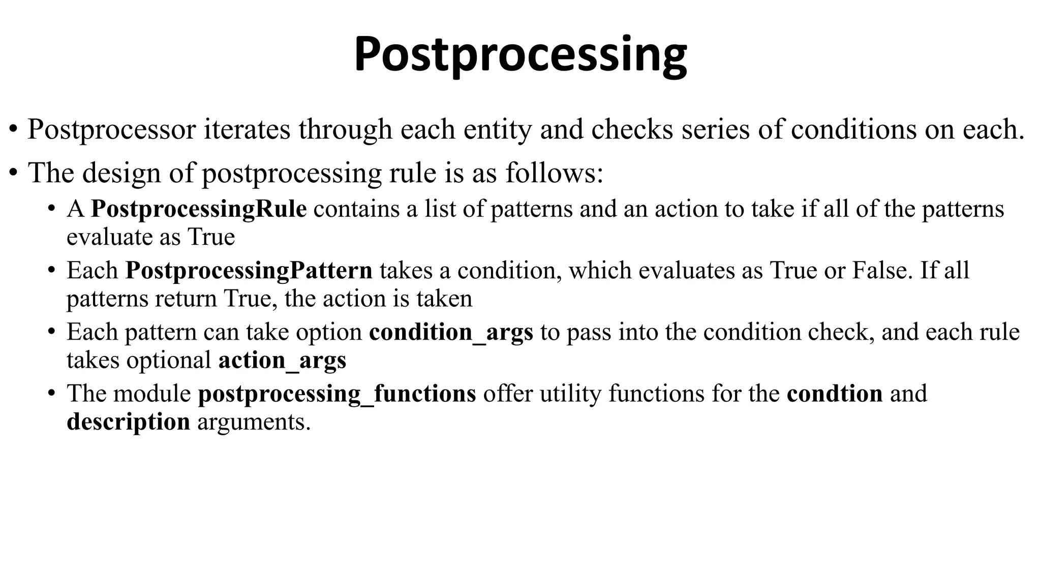 Postprocessing
• Postprocessor iterates through each entity and checks series of conditions on each.
• The design of postprocessing rule is as follows:
• A PostprocessingRule contains a list of patterns and an action to take if all of the patterns
evaluate as True
• Each PostprocessingPattern takes a condition, which evaluates as True or False. If all
patterns return True, the action is taken
• Each pattern can take option condition_args to pass into the condition check, and each rule
takes optional action_args
• The module postprocessing_functions offer utility functions for the condtion and
description arguments.
 
