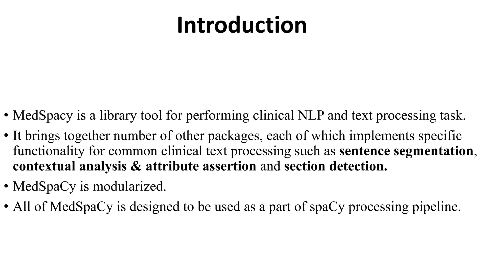 Introduction
• MedSpacy is a library tool for performing clinical NLP and text processing task.
• It brings together number of other packages, each of which implements specific
functionality for common clinical text processing such as sentence segmentation,
contextual analysis & attribute assertion and section detection.
• MedSpaCy is modularized.
• All of MedSpaCy is designed to be used as a part of spaCy processing pipeline.
 