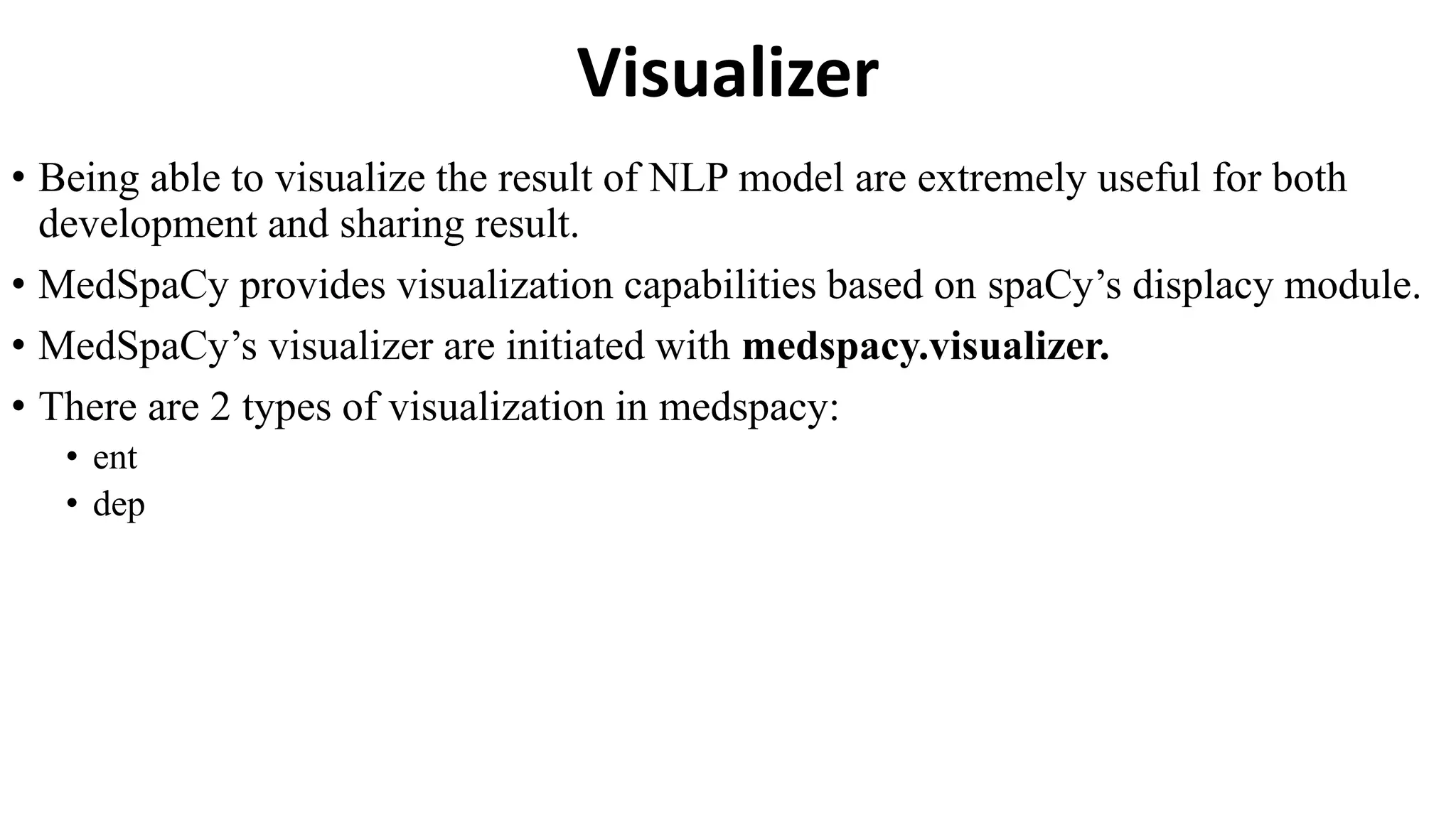 Visualizer
• Being able to visualize the result of NLP model are extremely useful for both
development and sharing result.
• MedSpaCy provides visualization capabilities based on spaCy’s displacy module.
• MedSpaCy’s visualizer are initiated with medspacy.visualizer.
• There are 2 types of visualization in medspacy:
• ent
• dep
 