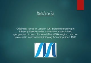 Medstone SA
Originally set up in London (UK) before relocating in
Athens (Greece) to be closer to our specialized
geographical area of interest (The MENA region), we are
involved in international Shipping & Trading since 1987
 