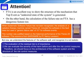 Attention!
• FTA is an excellent way to show the structure of the mechanism that
Top Event as "undesired state of the system" is generated.
• On the other hand, the calculation of the failure rate on FTA has a
dangerous feature too.
When Systematic Software Failure has not been recognized, the analysis of a
radiation therapy machine named Therac-25 included the software in the fault
trees but used a “generic failure rate” of 10-4 for software events.
This number was justified based on the historical performance of the Therac-25
software.（This source is from SAFEWARE by Pf. Nancy Leveson)
But now, we understand the features of the software well, and recognize it is not realistic.

1.The evaluation of the residual risk is of importance.
2.We can evaluate the severity of the harm before and after the risk control measures.
Therefore, we should focus on the architecture of the software system and the
structure of the risk control measures.
Yoshio_Sakai@mb2.nkc.co.jp

21

24th ISSRE / 1st MedSRDR 2013 Nov 7, 2013

 