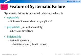 Feature of Systematic Failure
Systematic failure is unwanted behaviour which is
• repeatable
– If the conditions can be exactly replicated

• predictable (but not accurately)
– all systems have flaws

• indefensible
– it should not occur...
… but it is extremely hard to prevent

Yoshio_Sakai@mb2.nkc.co.jp

7

24th ISSRE / 1st MedSRDR 2013 Nov 7, 2013

 