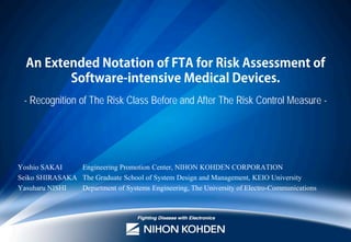 An Extended Notation of FTA for Risk Assessment of
Software-intensive Medical Devices.
- Recognition of The Risk Class Before and After The Risk Control Measure -

Yoshio SAKAI
Engineering Promotion Center, NIHON KOHDEN CORPORATION
Seiko SHIRASAKA The Graduate School of System Design and Management, KEIO University
Yasuharu NISHI
Department of Systems Engineering, The University of Electro-Communications

 