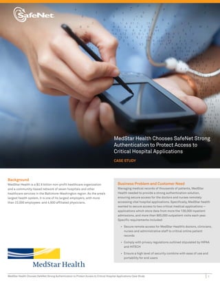 MedStar Health Chooses SafeNet Strong
                                                                                         Authentication to Protect Access to
                                                                                         Critical Hospital Applications
                                                                                         CASE STUDY




Background
MedStar Health is a $2.9 billion non-proﬁt healthcare organization                          Business Problem and Customer Need
and a community-based network of seven hospitals and other                                  Managing medical records of thousands of patients, MedStar
healthcare services in the Baltimore-Washington region. As the area’s                       Health needed to provide a strong authentication solution,
largest health system, it is one of its largest employers, with more                        ensuring secure access for the doctors and nurses remotely
than 23,000 employees and 4,600 afﬁliated physicians.                                       accessing vital hospital applications. Speciﬁcally, MedStar health
                                                                                            wanted to secure access to two critical medical applications –
                                                                                            applications which store data from more the 139,000 inpatient
                                                                                            admissions, and more than 900,000 outpatient visits each year.
                                                                                            Speciﬁc requirements included:

                                                                                              • Secure remote access for MedStar Health’s doctors, clinicians,
                                                                                                nurses and administrative staff to critical online patient
                                                                                                records

                                                                                              • Comply with privacy regulations outlined stipulated by HIPAA
                                                                                                and HITECH

                                                                                              • Ensure a high level of security combine with ease of use and
                                                                                                portability for end users




MedStar Health Chooses SafeNet Strong Authentication to Protect Access to Critical Hospital Applications Case Study                                         1
 