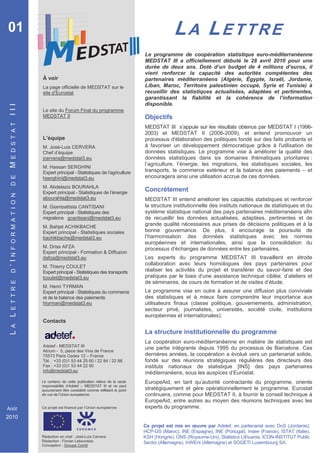 01                                                                                        LA LETTRE
                                                                            Le programme de coopération statistique euro-méditerranéenne
                                                                            MEDSTAT III a officiellement débuté le 28 avril 2010 pour une
                                                                            durée de deux ans. Doté d’un budget de 4 millions d’euros, il
                                                                            vient renforcer la capacité des autorités compétentes des
                       À voir                                               partenaires méditerranéens (Algérie, Égypte, Israël, Jordanie,
                       La page officielle de MEDSTAT sur le                 Liban, Maroc, Territoire palestinien occupé, Syrie et Tunisie) à
                       site d’Eurostat                                      recueillir des statistiques actualisées, adaptées et pertinentes,
                                                                            garantissant la fiabilité et la cohérence de l’information
                                                                            disponible.
 III




                       Le site du Forum Final du programme
                       MEDSTAT II                                           Objectifs
 E D S T A T




                                                                            MEDSTAT III s’appuie sur les résultats obtenus par MEDSTAT I (1996-
                                                                            2003) et MEDSTAT II (2006-2009), et entend promouvoir un
                       L’équipe                                             processus d'élaboration des politiques fondé sur des faits probants et
                       M. José-Luis CERVERA                                 à favoriser un développement démocratique grâce à l'utilisation de
                       Chef d’équipe                                        données statistiques. Le programme vise à améliorer la qualité des
                       jcervera@medstat3.eu                                 données statistiques dans six domaines thématiques prioritaires :
 M




                                                                            l’agriculture, l’énergie, les migrations, les statistiques sociales, les
                       M. Hassan SERGHINI
                       Expert principal - Statistiques de l’agriculture     transports, le commerce extérieur et la balance des paiements – et
                                                                            encouragera ainsi une utilisation accrue de ces données.
 D E




                       hserghini@medstat3.eu
                       M. Abdelaziz BOURAHLA
                       Expert principal - Statistiques de l’énergie
                                                                            Concrètement
 N F O R M A T I O N




                       abourahla@medstat3.eu                                MEDSTAT III entend améliorer les capacités statistiques et renforcer
                       M. Giambattista CANTISANI                            la structure institutionnelle des instituts nationaux de statistiques et du
                       Expert principal - Statistiques des                  système statistique national des pays partenaires méditerranéens afin
                       migrations gcantisani@medstat3.eu                    de recueillir les données actualisées, adaptées, pertinentes et de
                       M. Bahjat ACHIKBACHE
                                                                            grande qualité nécessaires aux prises de décisions politiques et à la
                       Expert principal - Statistiques sociales             bonne gouvernance. De plus, il encourage la poursuite de
                       bachikbache@medstat3.eu                              l’harmonisation des données statistiques avec les normes
                                                                            européennes et internationales, ainsi que la consolidation du
                       M. Driss AFZA                                        processus d’échanges de données entre les partenaires.
                       Expert principal - Formation & Diffusion
                       dafza@medstat3.eu                                    Les experts du programme MEDSTAT III travaillent en étroite
 ’I




                                                                            collaboration avec leurs homologues des pays partenaires pour
                       M. Thierry COULET
                                                                            réaliser les activités du projet et transférer du savoir-faire et des
 D




                       Expert principal - Statistiques des transports
                       tcoulet@medstat3.eu                                  pratiques par le biais d’une assistance technique ciblée, d’ateliers et
 E T T R E




                                                                            de séminaires, de cours de formation et de visites d’étude.
                       M. Henri TYRMAN
                       Expert principal - Statistiques du commerce          Le programme vise en outre à assurer une diffusion plus conviviale
                       et de la balance des paiements                       des statistiques et à mieux faire comprendre leur importance aux
                       htyrman@medstat3.eu                                  utilisateurs finaux (classe politique, gouvernements, administration,
                                                                            secteur privé, journalistes, universités, société civile, institutions
 L




                                                                            européennes et internationales).
                       Contacts
 A




                                                                            La structure institutionnelle du programme
 L




                                                                            La coopération euro-méditerranéenne en matière de statistiques est
                       Adetef - MEDSTAT III
                       Atrium - 5, place des Vins de France
                                                                            une partie intégrante depuis 1995 du processus de Barcelone. Ces
                       75573 Paris Cedex 12 – France                        dernières années, la coopération a évolué vers un partenariat solide,
                       Tél. : +33 (0)1 53 44 25 60 / 22 84 / 22 88          fondé sur des réunions stratégiques régulières des directeurs des
                       Fax : +33 (0)1 53 44 22 90                           instituts nationaux de statistique [INS] des pays partenaires
                       info@medstat3.eu
                                                                            méditerranéens, sous les auspices d’Eurostat.
                       Le contenu de cette publication relève de la seule   EuropeAid, en tant qu’autorité contractante du programme, oriente
                       responsabilité d’Adetef – MEDSTAT III et ne peut
                       aucunement être considéré comme reflétant le point   stratégiquement et gère opérationnellement le programme. Eurostat
                       de vue de l’Union européenne.                        continuera, comme pour MEDSTAT II, à fournir le conseil technique à
                                                                            EuropeAid, entre autres au moyen des réunions techniques avec les
Août                   Ce projet est financé par l’Union européenne         experts du programme.
2010
                                                                            Ce projet est mis en œuvre par Adetef, en partenariat avec DoS (Jordanie),
                                                                            HCP-DS (Maroc), INE (Espagne), INE (Portugal), Insee (France), ISTAT (Italie),
                       Rédaction en chef : José-Luis Cervera                KSH (Hongrie), ONS (Royaume-Uni), Statistics Lithuania, ICON-INSTITUT Public
                       Rédaction : Florian Lebourdais                       Sector (Allemagne), InWEnt (Allemagne) et SOGETI Luxembourg SA.
                       Conception : Groupe Com6
 