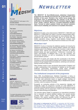 01                                                                                           NEWSLETTER
                                                                                     The MEDSTAT III Euro-Mediterranean Statistical Cooperation
                                                                                     programme was officially launched the 28th of April 2010 for a total
                                                                                     duration of two years. Granted a four million euros budget, the
                      To visit                                                       programme aims at strengthening the capacity of the relevant
                      Official MEDSTAT web page on the                               authorities in the Mediterranean Partner Countries (Algeria, Egypt,
                      Eurostat website                                               Israel, Jordan, Lebanon, Morocco, occupied Palestinian territory,
                      Website of the MEDSTATII Final Forum                           Syria, Tunisia) to collect updated, timely and relevant statistics,
                                                                                     which ensure reliability and coherence of available information.
 III




                      The team
                      Mr José-Luis CERVERA                                           Objectives
  E D S T A T




                      Team Leader
                      jcervera@medstat3.eu                                           MEDSTAT III builds on the achievements of MEDSTAT I (1996-2003) and
                                                                                     MEDSTAT II (2006-2009) and seeks to promote evidence-based policy-
                      Mr Hassan SERGHINI                                             making and foster democratic development by using statistical data. The
                      Key Expert – Agriculture statistics                            programme will provide more and better data in six priority thematic
                      hserghini@medstat3.eu
                                                                                     sectors - agriculture, energy, migration, social statistics, transport, trade
                                                                                     and balance of payments - and will promote the increased use of this data.
 M




                      Mr Abdelaziz BOURAHLA
                      Key Expert – Energy statistics
                      abourahla@medstat3.eu                                          What does it do?
  B Y




                      Mr Giambattista CANTISANI
                      Key Expert – Migration statistics
                                                                                     MEDSTAT III aims at improving the statistical capacity and ensuring the
                                                                                     institutional strengthening of the national statistics institutes and national
  U B L I S H E D




                      gcantisani@medstat3.eu
                                                                                     statistical system in the Mediterranean Partner Countries in order to collect
                      Mr Bahjat ACHIKBACHE                                           updated, timely, relevant and high-quality data, necessary for political
                      Key Expert – Social statistics                                 decision-making and good governance. Furthermore, it promotes the
                      bachikbache@medstat3.eu
                                                                                     further harmonisation of statistical data in line with European and
                      Mr Driss AFZA                                                  international standards, as well as consolidating the data exchange
                      Key Expert – Training & Dissemination                          process between partners.
                      dafza@medstat3.eu
                                                                                     MEDSTAT III experts work closely with their counterparts in the Partner
                      Mr Thierry COULET                                              Countries to carry out the project’s activities and to transfer know-how and
 P




                      Key Expert – Transport statistics
                                                                                     practices through targeted technical assistance, workshops and seminars,
                      tcoulet@medstat3.eu
  E W S L E T T E R




                                                                                     training courses and study visits.
                      Mr Henri TYRMAN
                      Key Expert – Trade and Balance of                              Other activities include a more user-friendly dissemination of statistics and
                      Payments statistics                                            a better understanding of the importance of statistics by the final users
                      htyrman@medstat3.eu                                            (politicians, governments, administration, private sector, journalists,
                                                                                     universities, civil society, EU bodies, and international institutions).

                                                                                     The institutional component of the programme
                      Contacts                                                       Since 1995, Euro-Mediterranean Statistical Cooperation is being an
                                                                                     integral part of the Barcelona process. In recent years, cooperation evolved
 A N




                                                                                     to a more solid partnership based on regular strategic meetings (of
                                                                                     directors from national statistical institutes [NSI] of Mediterranean partner
                      ADETEF - MEDSTAT III
                      Atrium - 5, place des Vins de France
                                                                                     countries, under the auspices of Eurostat).
                      75573 Paris Cedex 12 – France                                  EuropeAid, as contracting authority of the programme, operates and
                      Tel: +33 (0)1 53 44 25 60 / 22 84 / 22 88
                      Fax: +33 (0)1 53 44 22 90                                      strategically angles the programme. Eurostat, as under MEDSTAT II,
                      info@medstat3.eu                                               continues to provide technical advice to EuropeAid, among others by using
                                                                                     technical meetings with the expert team. Further to this, Eurostat is taking
                                                                                     charge of data-exchange and publications.
                                                                                     The executive agency Adetef, is supported by an international consortium
                      The contents of this publication are the sole responsibility   that is composed of national statistical institutes from several member
                      of ADETEF - MEDSTAT III and can in no way be taken             countries (Spain, France, Hungary, Italy, Lithuania, Portugal, United-
                      to reflect the views of the European Union.
                                                                                     Kingdom), from partner countries (Jordan and Morocco) as well as
August                This project is funded by the European Union                   consulting firms (ICON-INSTITUT Public Sector, InWEnt et SOGETI).

2010
                                                                                     This project is implemented by ADETEF, in partnership with DoS (Jordan),
                                                                                     HCP-DS (Morocco), INE (Spain), INE (Portugal), INSEE (France), ISTAT (Italy),
                      Editorial design: José-Luis Cervera                            KSH (Hungary), ONS (United-Kingdom), Statistics Lithuania, ICON-INSTITUT
                      Lay-out: Florian Lebourdais                                    Public Sector (Germany), InWEnt (Germany) and SOGETI Luxembourg SA.
                      Conception: Groupe Com6
 