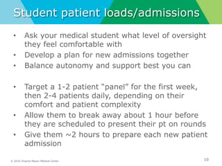 © 2016 Virginia Mason Medical Center
Student patient loads/admissions
• Ask your medical student what level of oversight
they feel comfortable with
• Develop a plan for new admissions together
• Balance autonomy and support best you can
• Target a 1-2 patient “panel” for the first week,
then 2-4 patients daily, depending on their
comfort and patient complexity
• Allow them to break away about 1 hour before
they are scheduled to present their pt on rounds
• Give them ~2 hours to prepare each new patient
admission
10
 