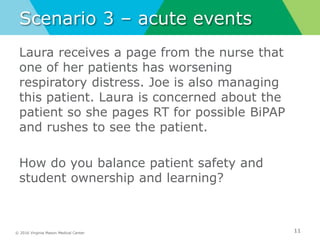 © 2016 Virginia Mason Medical Center
Scenario 3 – acute events
Laura receives a page from the nurse that
one of her patients has worsening
respiratory distress. Joe is also managing
this patient. Laura is concerned about the
patient so she pages RT for possible BiPAP
and rushes to see the patient.
How do you balance patient safety and
student ownership and learning?
11
 